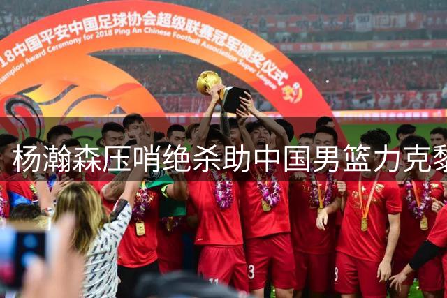 杨瀚森压哨绝杀助中国男篮力克黎巴嫩